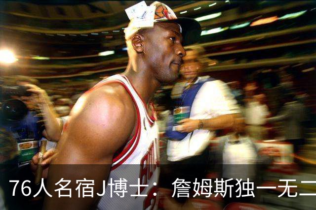 76人名宿J博士：詹姆斯独一无二 恩比德马克西要多向他和布朗学习